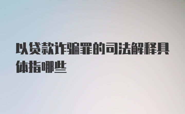 以贷款诈骗罪的司法解释具体指哪些