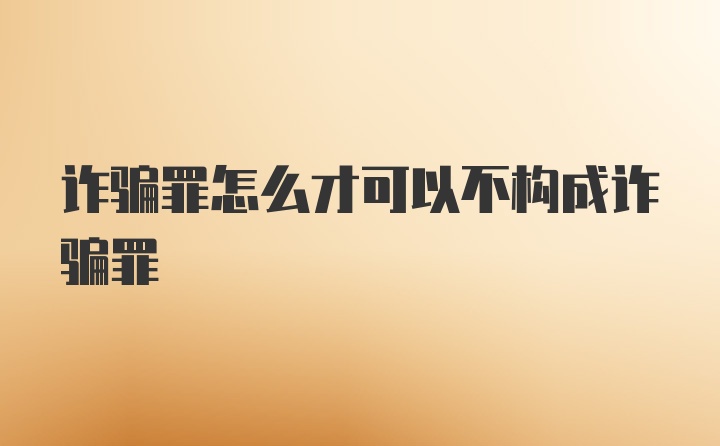 诈骗罪怎么才可以不构成诈骗罪