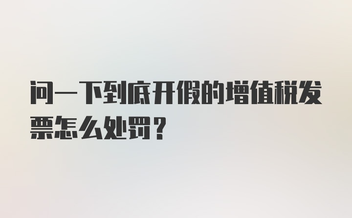 问一下到底开假的增值税发票怎么处罚？