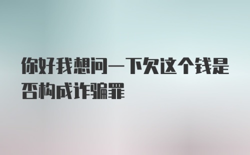 你好我想问一下欠这个钱是否构成诈骗罪