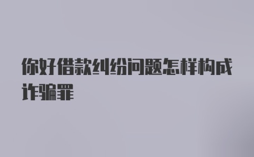 你好借款纠纷问题怎样构成诈骗罪