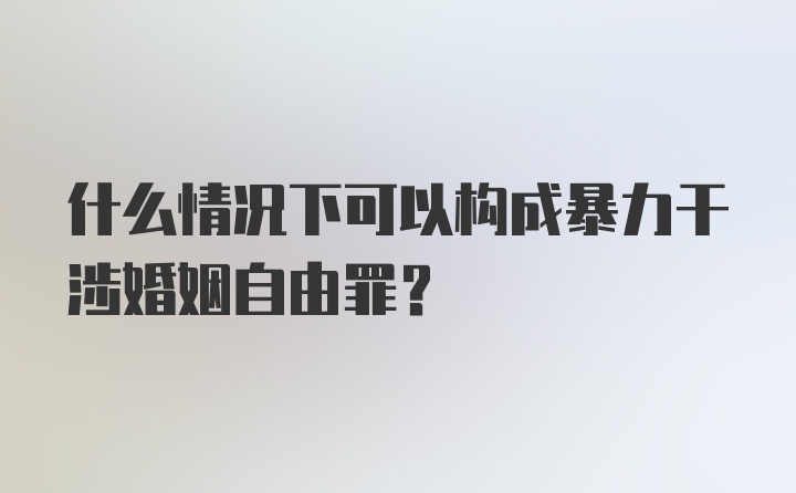 什么情况下可以构成暴力干涉婚姻自由罪?