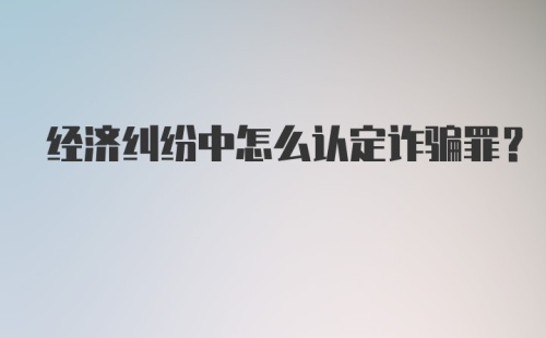 经济纠纷中怎么认定诈骗罪？