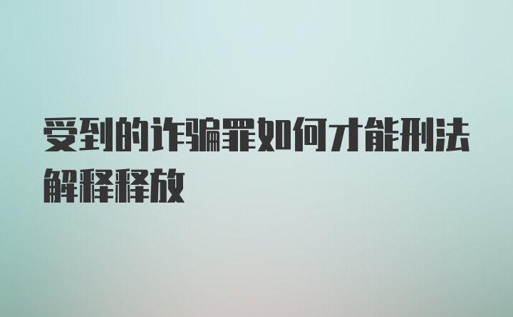 受到的诈骗罪如何才能刑法解释释放