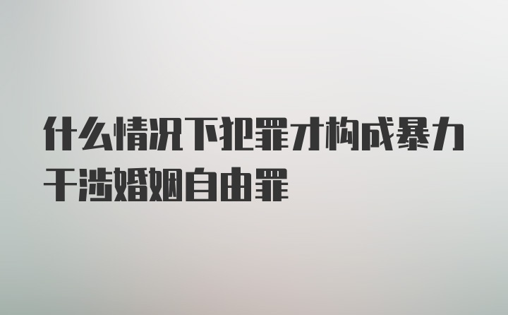 什么情况下犯罪才构成暴力干涉婚姻自由罪