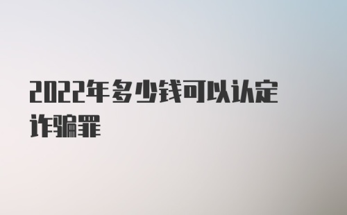 2022年多少钱可以认定诈骗罪