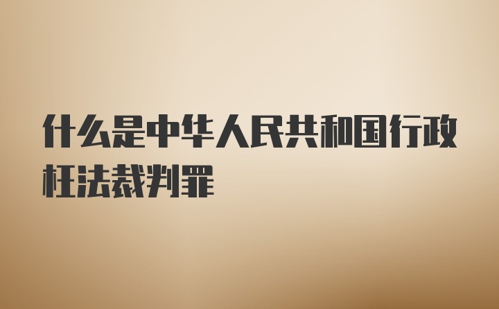 什么是中华人民共和国行政枉法裁判罪