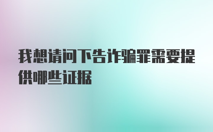 我想请问下告诈骗罪需要提供哪些证据