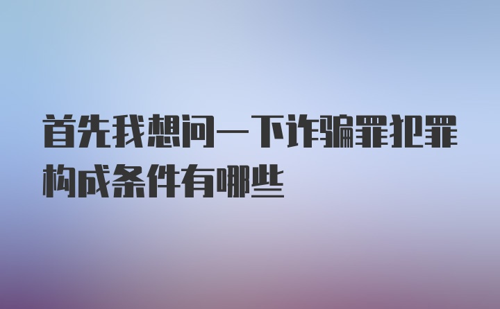 首先我想问一下诈骗罪犯罪构成条件有哪些