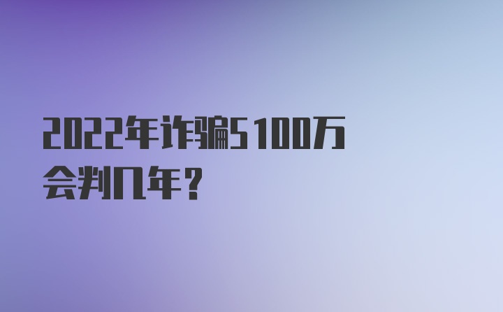 2022年诈骗5100万会判几年？