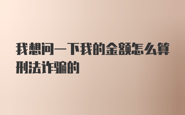 我想问一下我的金额怎么算刑法诈骗的