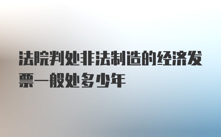 法院判处非法制造的经济发票一般处多少年