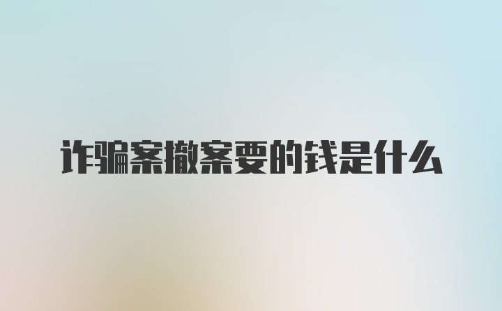 诈骗案撤案要的钱是什么