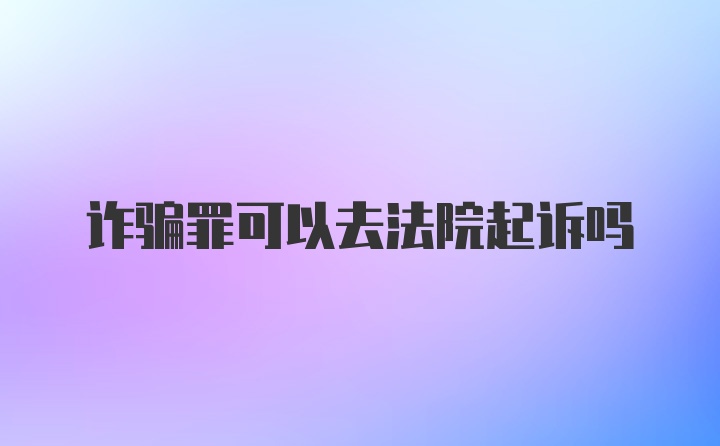 诈骗罪可以去法院起诉吗