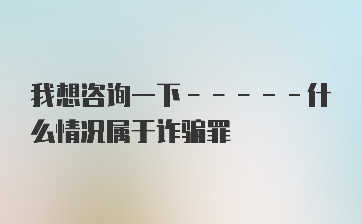 我想咨询一下-----什么情况属于诈骗罪