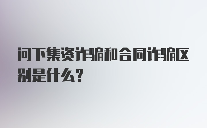 问下集资诈骗和合同诈骗区别是什么？