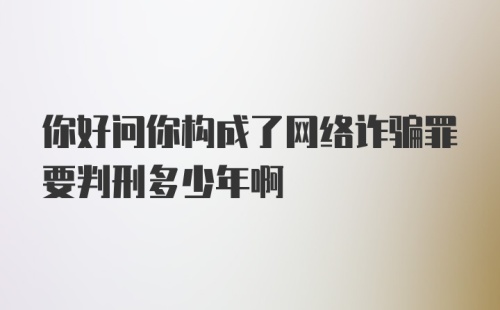 你好问你构成了网络诈骗罪要判刑多少年啊