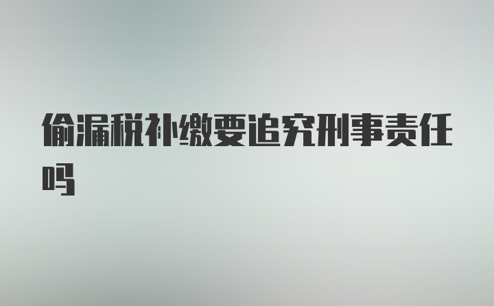 偷漏税补缴要追究刑事责任吗