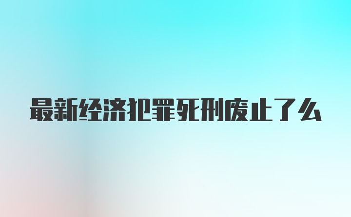 最新经济犯罪死刑废止了么