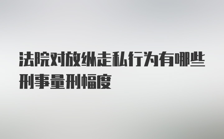 法院对放纵走私行为有哪些刑事量刑幅度