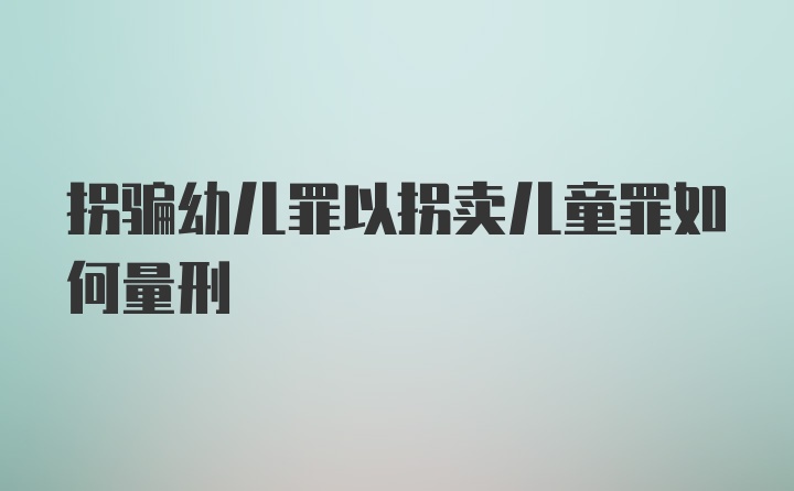 拐骗幼儿罪以拐卖儿童罪如何量刑