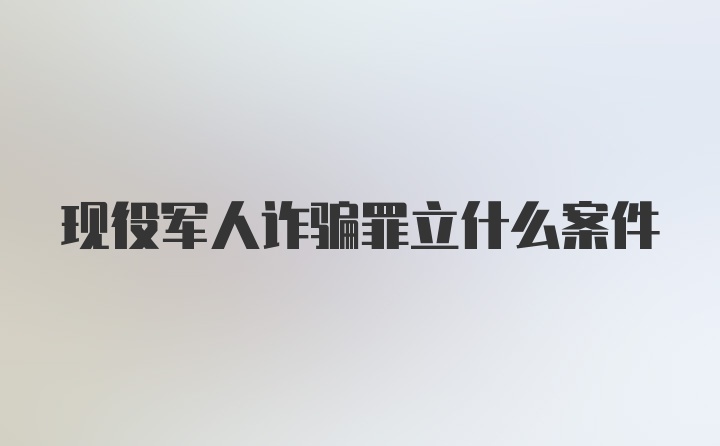 现役军人诈骗罪立什么案件