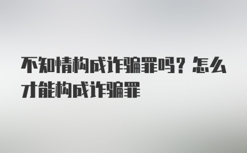 不知情构成诈骗罪吗？怎么才能构成诈骗罪