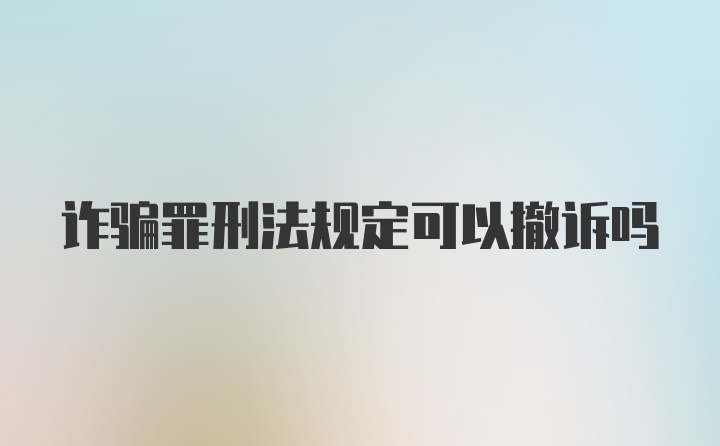 诈骗罪刑法规定可以撤诉吗