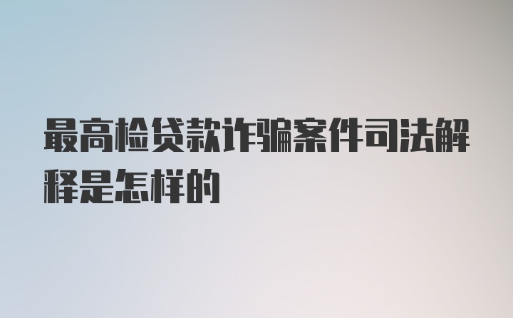 最高检贷款诈骗案件司法解释是怎样的