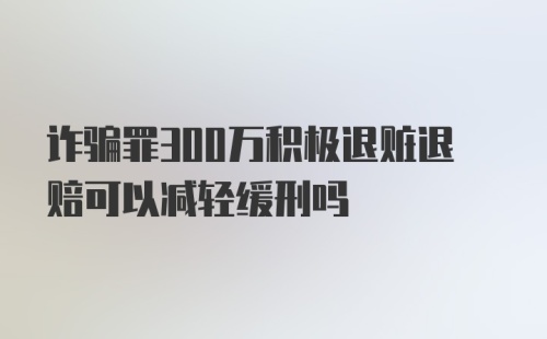 诈骗罪300万积极退赃退赔可以减轻缓刑吗