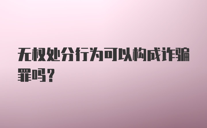 无权处分行为可以构成诈骗罪吗？