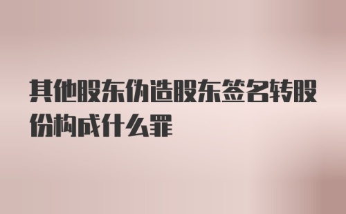 其他股东伪造股东签名转股份构成什么罪