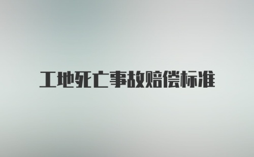 工地死亡事故赔偿标准