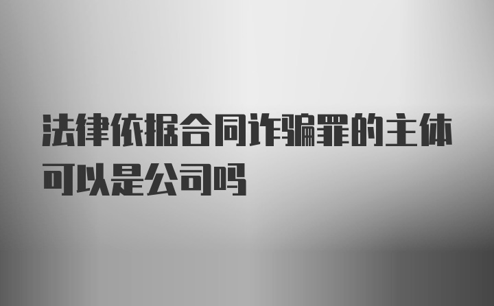 法律依据合同诈骗罪的主体可以是公司吗