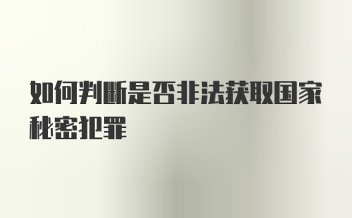 如何判断是否非法获取国家秘密犯罪