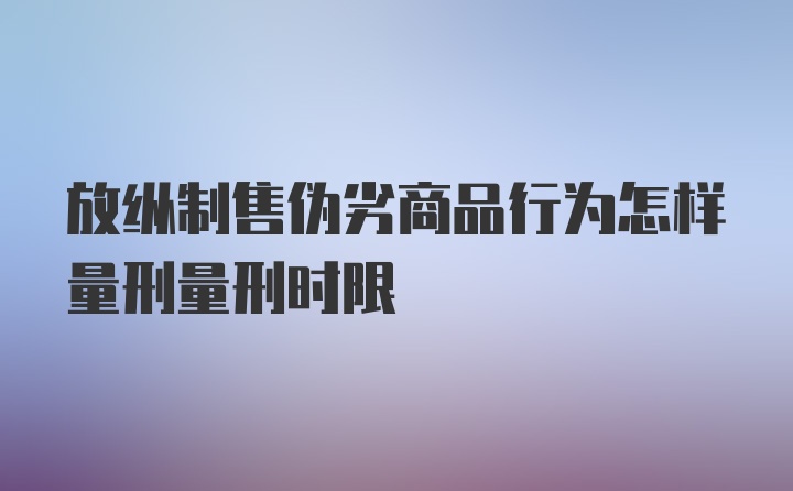 放纵制售伪劣商品行为怎样量刑量刑时限