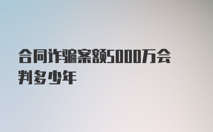 合同诈骗案额5000万会判多少年