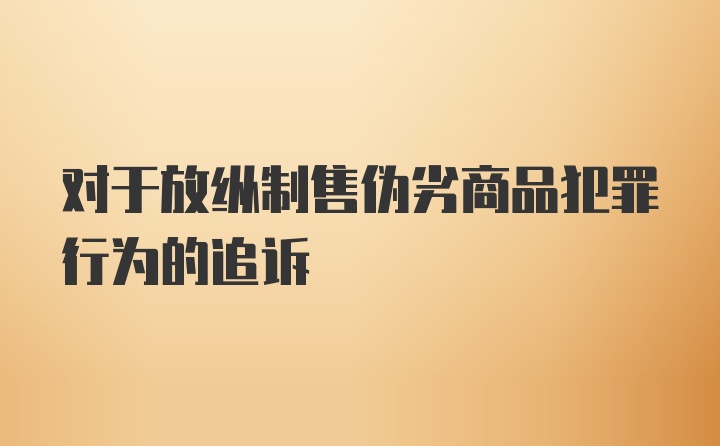 对于放纵制售伪劣商品犯罪行为的追诉