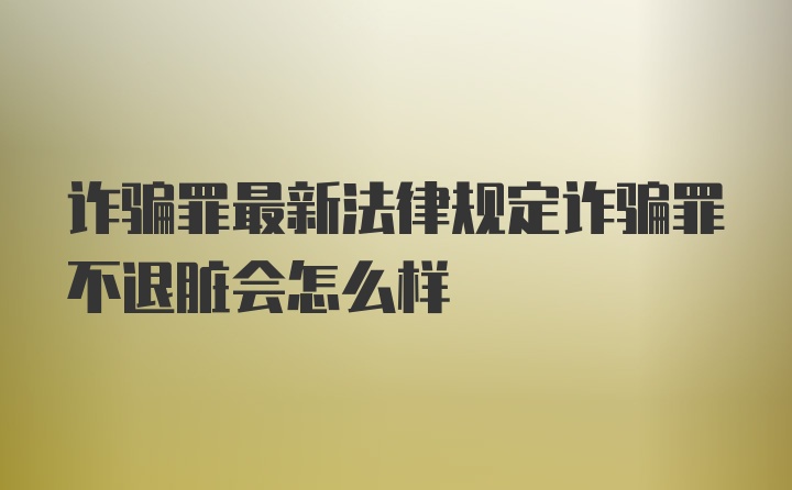 诈骗罪最新法律规定诈骗罪不退脏会怎么样