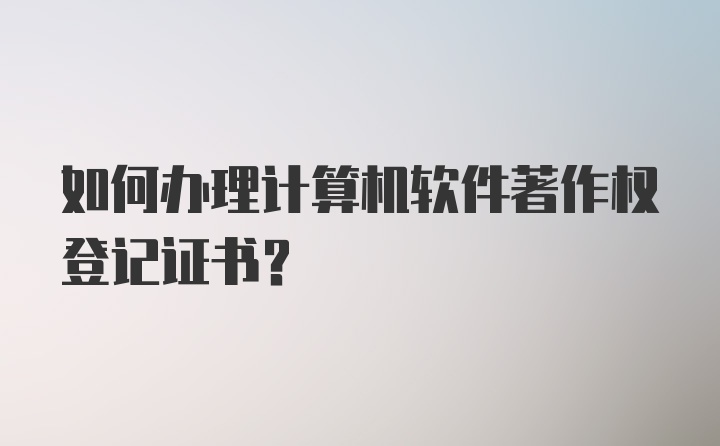 如何办理计算机软件著作权登记证书？