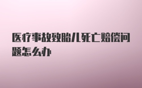 医疗事故致胎儿死亡赔偿问题怎么办