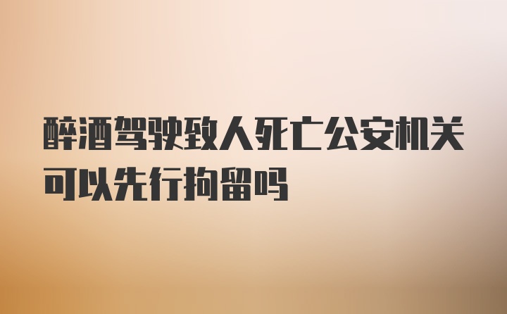 醉酒驾驶致人死亡公安机关可以先行拘留吗