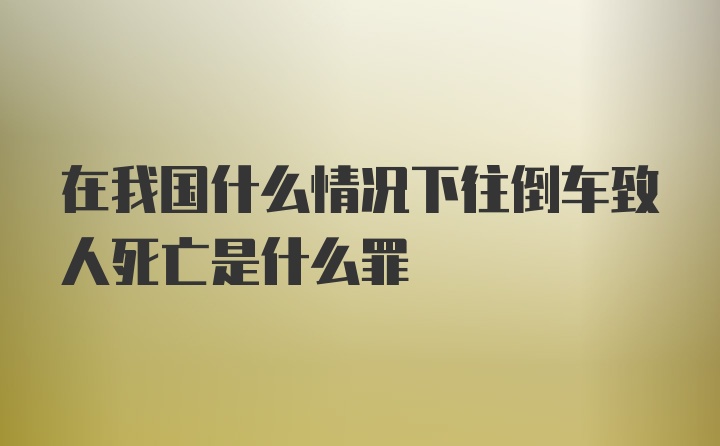 在我国什么情况下往倒车致人死亡是什么罪