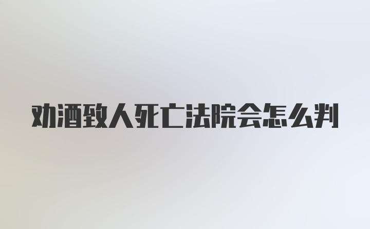 劝酒致人死亡法院会怎么判