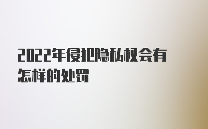 2022年侵犯隐私权会有怎样的处罚