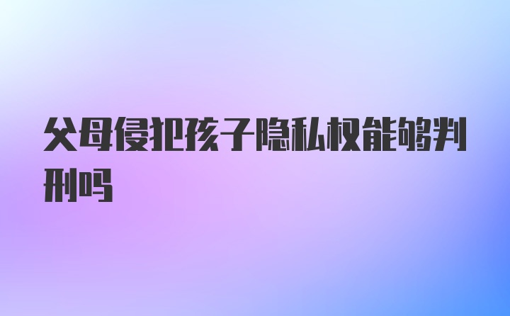 父母侵犯孩子隐私权能够判刑吗