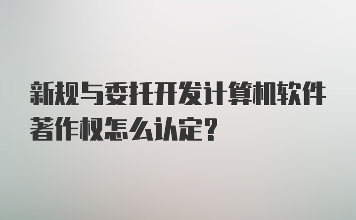 新规与委托开发计算机软件著作权怎么认定？