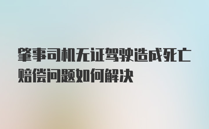 肇事司机无证驾驶造成死亡赔偿问题如何解决