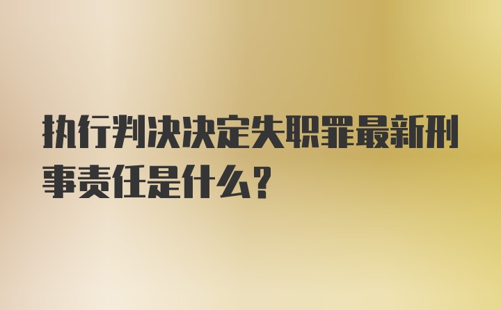 执行判决决定失职罪最新刑事责任是什么？