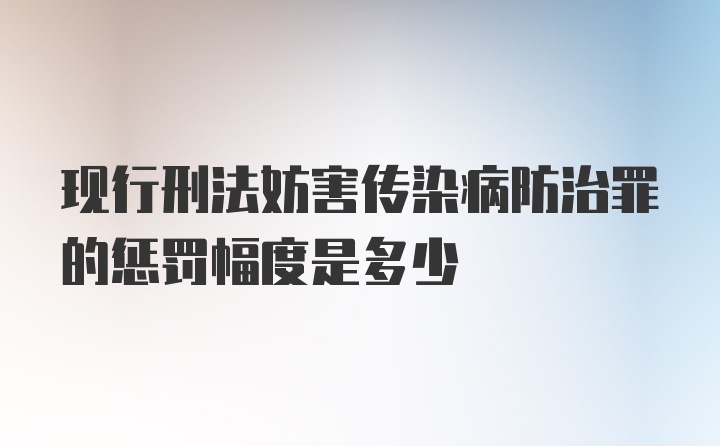 现行刑法妨害传染病防治罪的惩罚幅度是多少